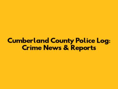 Cumberland County Police Log: Crime News & Reports