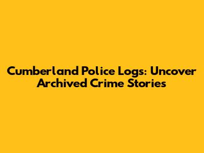 Cumberland Police Logs: Uncover Archived Crime Stories