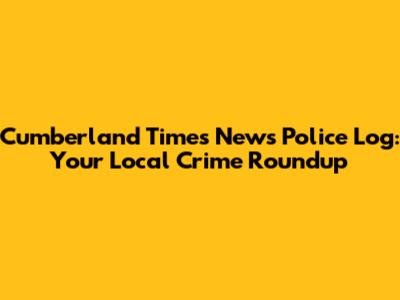 Cumberland Times News Police Log: Your Local Crime Roundup