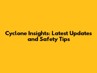 Cyclone Insights: Latest Updates and Safety Tips