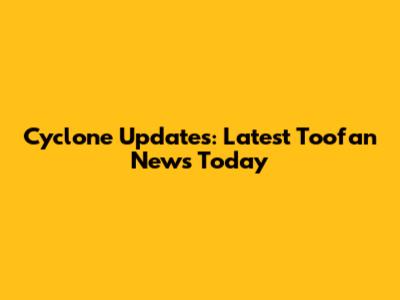 Cyclone Updates: Latest Toofan News Today