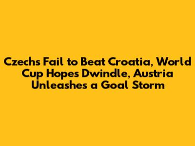 Czechs Fail to Beat Croatia, World Cup Hopes Dwindle, Austria Unleashes a Goal Storm