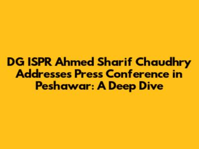 DG ISPR Ahmed Sharif Chaudhry Addresses Press Conference in Peshawar: A Deep Dive