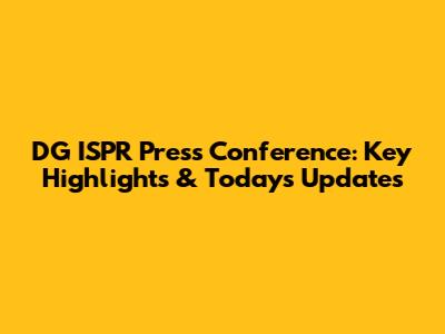 DG ISPR Press Conference: Key Highlights & Today's Updates