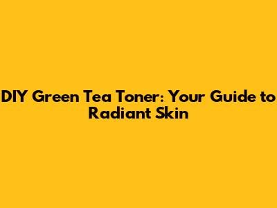 DIY Green Tea Toner: Your Guide to Radiant Skin