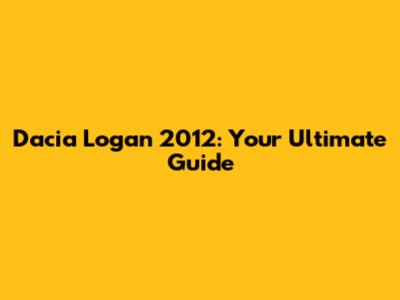 Dacia Logan 2012: Your Ultimate Guide