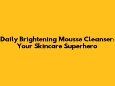 Daily Brightening Mousse Cleanser: Your Skincare Superhero