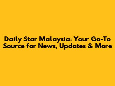 Daily Star Malaysia: Your Go-To Source for News, Updates & More