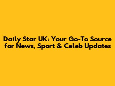 Daily Star UK: Your Go-To Source for News, Sport & Celeb Updates