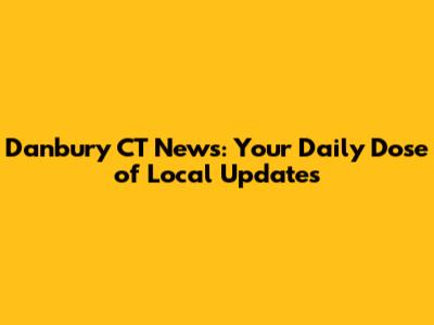 Danbury CT News: Your Daily Dose of Local Updates