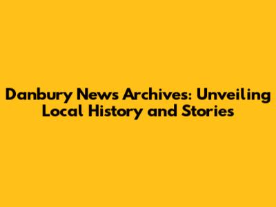 Danbury News Archives: Unveiling Local History and Stories