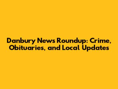 Danbury News Roundup: Crime, Obituaries, and Local Updates