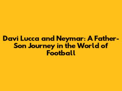 Davi Lucca and Neymar: A Father-Son Journey in the World of Football