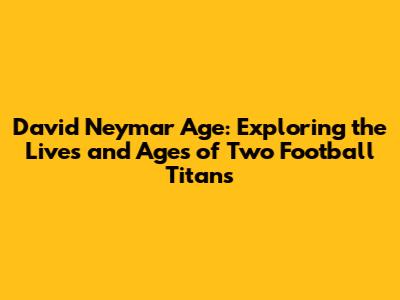 David Neymar Age: Exploring the Lives and Ages of Two Football Titans