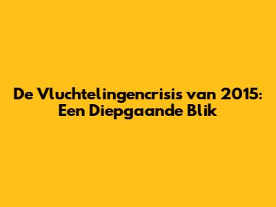 De Vluchtelingencrisis van 2015: Een Diepgaande Blik
