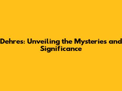 Dehres: Unveiling the Mysteries and Significance