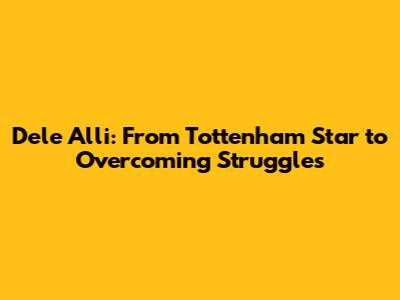 Dele Alli: From Tottenham Star to Overcoming Struggles