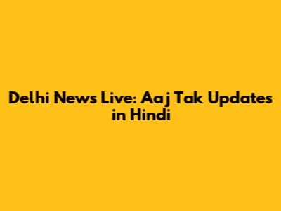 Delhi News Live: Aaj Tak Updates in Hindi