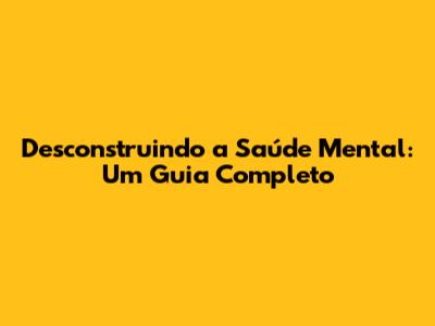 Desconstruindo a Saúde Mental: Um Guia Completo