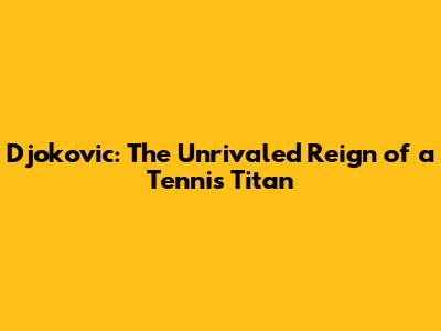 Djokovic: The Unrivaled Reign of a Tennis Titan