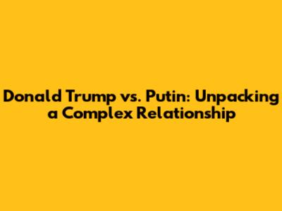 Donald Trump vs. Putin: Unpacking a Complex Relationship