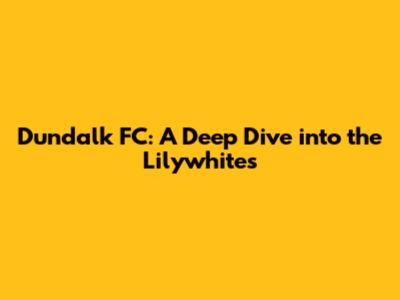 Dundalk FC: A Deep Dive into the Lilywhites