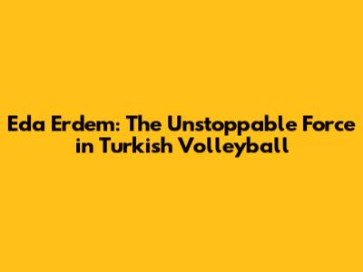 Eda Erdem: The Unstoppable Force in Turkish Volleyball
