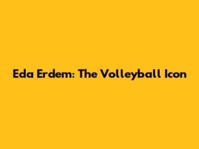 Eda Erdem: The Volleyball Icon
