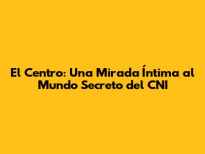 El Centro: Una Mirada Íntima al Mundo Secreto del CNI