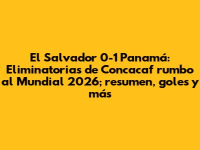 El Salvador 0-1 Panamá: Eliminatorias de Concacaf rumbo al Mundial 2026; resumen, goles y más