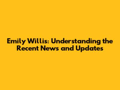 Emily Willis: Understanding the Recent News and Updates