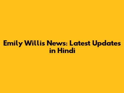 Emily Willis News: Latest Updates in Hindi