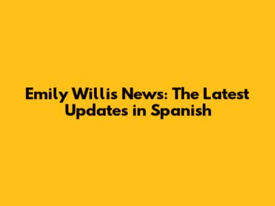 Emily Willis News: The Latest Updates in Spanish