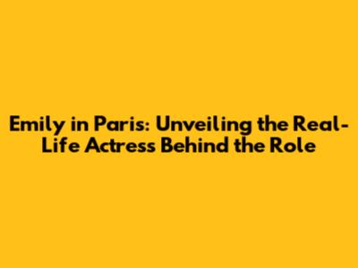 Emily in Paris: Unveiling the Real-Life Actress Behind the Role