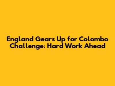 England Gears Up for Colombo Challenge: Hard Work Ahead
