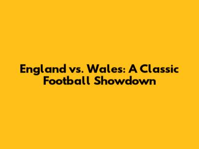 England vs. Wales: A Classic Football Showdown