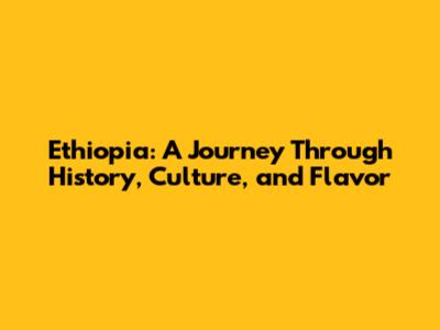 Ethiopia: A Journey Through History, Culture, and Flavor