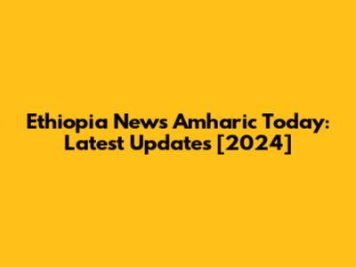Ethiopia News Amharic Today: Latest Updates [2024]