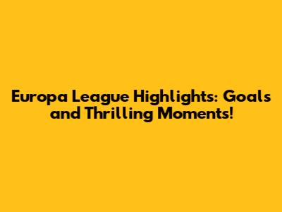 Europa League Highlights: Goals and Thrilling Moments!