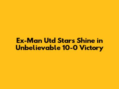 Ex-Man Utd Stars Shine in Unbelievable 10-0 Victory