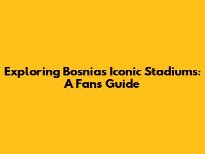 Exploring Bosnia's Iconic Stadiums: A Fan's Guide