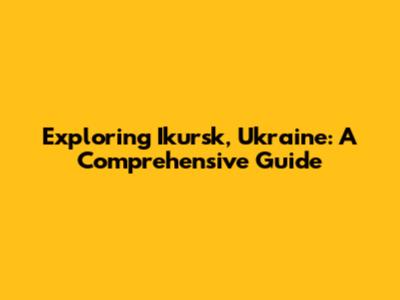 Exploring Ikursk, Ukraine: A Comprehensive Guide