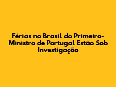Férias no Brasil do Primeiro-Ministro de Portugal Estão Sob Investigação