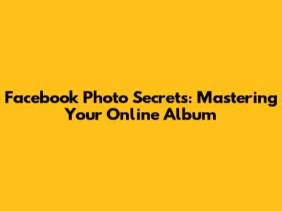 Facebook Photo Secrets: Mastering Your Online Album