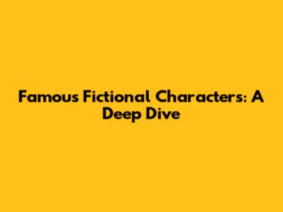 Famous Fictional Characters: A Deep Dive