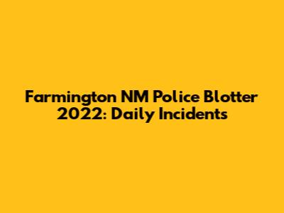 Farmington NM Police Blotter 2022: Daily Incidents
