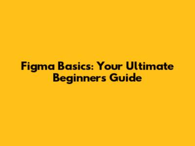 Figma Basics: Your Ultimate Beginner's Guide