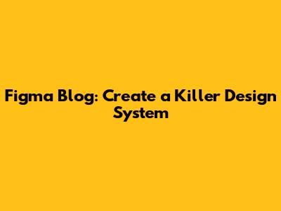 Figma Blog: Create a Killer Design System