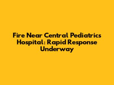 Fire Near Central Pediatrics Hospital: Rapid Response Underway