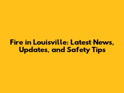 Fire in Louisville: Latest News, Updates, and Safety Tips